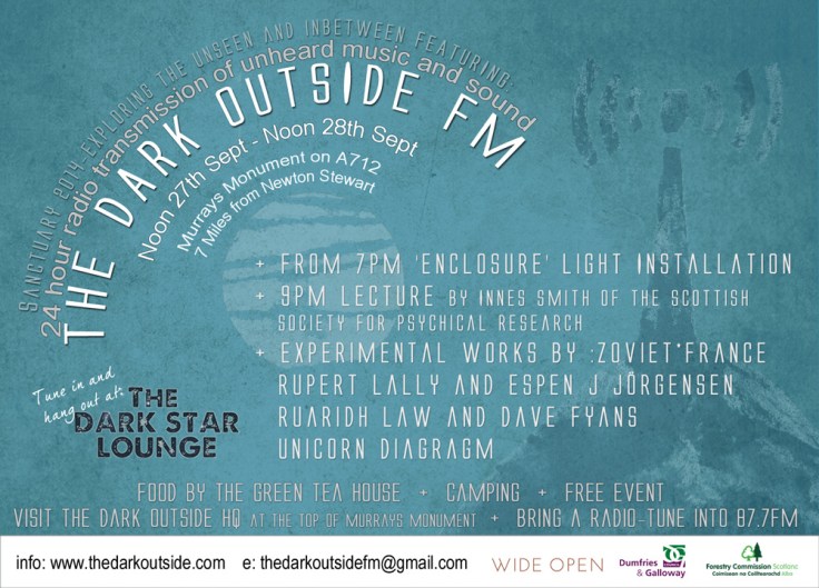  A 24 hour Radio Broadcast of Unheard Sound Noon 27th September - Noon 28th September 2014  Galloway Forest Dark Skies Park. Murrays Monument, A712, Dumfries and Galloway   Sound artist Frenchbloke, curates 24 hours of previously unheard music donated exclusively for this project by musicians and producers from all over the world. The site-specific transmission will be of specially composed work, forgotten recordings and alternate versions of existing work, none of which have been heard in public before. These sound works will be on air for the duration of the broadcast, then deleted. They may never be heard again.   Listen in your car, or on a portable radio. Visit The Dark Outside HQ at the top of Murray's Monument for a friendly chat, a comfy sofa and a fantastic view, then sit back, relax and hear the transmission at The Dark Star Lounge deep in the Forest. Contributing artists (as of September 12th 2014)  And theres more...  'Enclosure' Large scale light installation   'The Dark Outside'  Lecture by Innes Smith, Vice President of the Scottish Society for Psychical Research - 9pm  Experimental sound and visual works from:      :Zoviet*france - Newcastle      Ruaridh Law and Dave Fyans  - Glasgow      Unicorn Diagragm - London      Rupert Lally and Espen J Jörgensen - Norway  Visit the Rosnes Benches at Mc Moab. Info HERE   See full programme : HERE   Other Information:   Bring a radio and torch  Food by The Green Tea House on 27th  Camping - Basic camping available for tents and camper vans. Bring breakfast and drinking water. Portaloos on site.  Free Event  The Dark Outside FM is part of Sancuary 2014 - A site specific art event.  Sanctuary is a creative space for experiments in sound, light and space, located in the stunning landscape of the Galloway Dark Skies Park To contribute sound:  Send links to frenchbloke@gmail.com. Also see :  http://www.thedarkoutside.tumblr.com